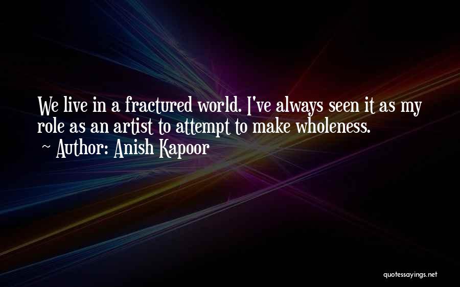 Anish Kapoor Quotes: We Live In A Fractured World. I've Always Seen It As My Role As An Artist To Attempt To Make