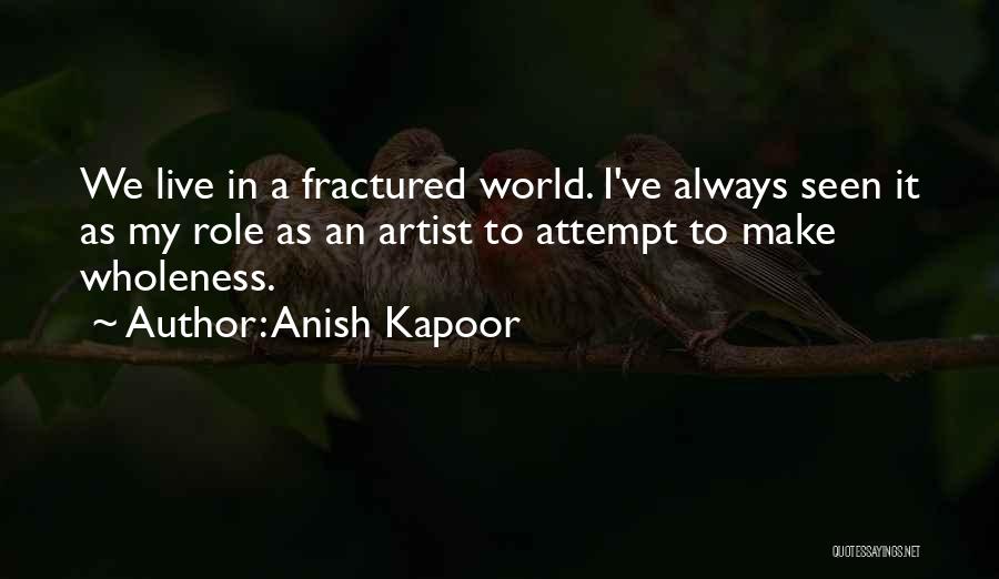 Anish Kapoor Quotes: We Live In A Fractured World. I've Always Seen It As My Role As An Artist To Attempt To Make