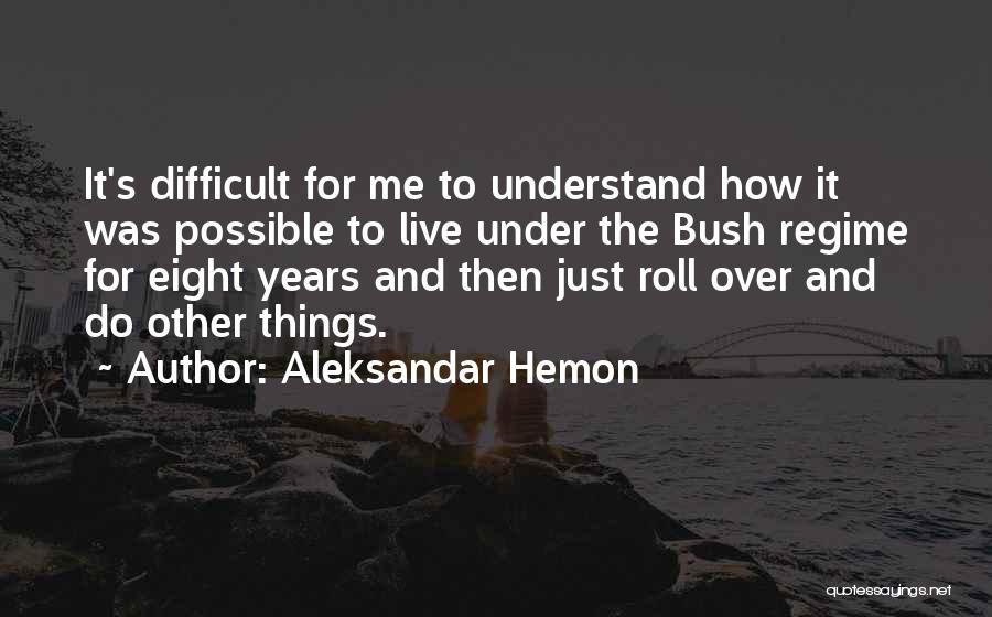 Aleksandar Hemon Quotes: It's Difficult For Me To Understand How It Was Possible To Live Under The Bush Regime For Eight Years And