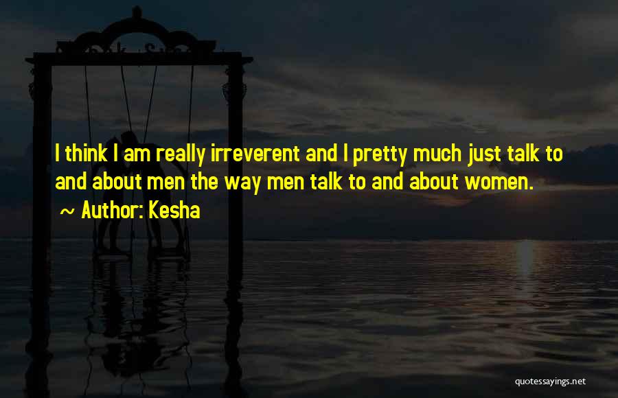 Kesha Quotes: I Think I Am Really Irreverent And I Pretty Much Just Talk To And About Men The Way Men Talk