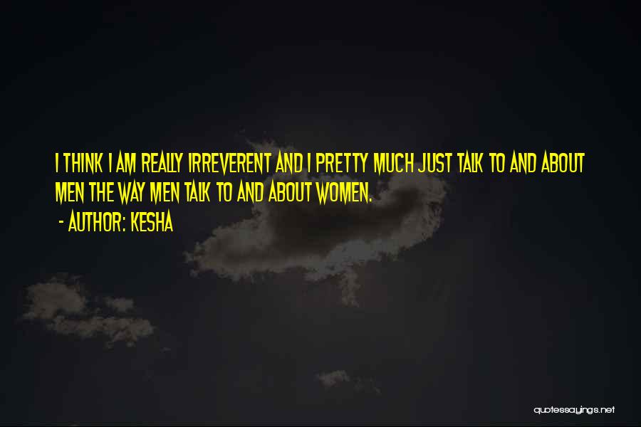 Kesha Quotes: I Think I Am Really Irreverent And I Pretty Much Just Talk To And About Men The Way Men Talk