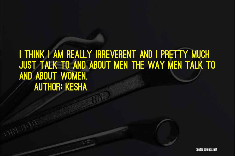 Kesha Quotes: I Think I Am Really Irreverent And I Pretty Much Just Talk To And About Men The Way Men Talk
