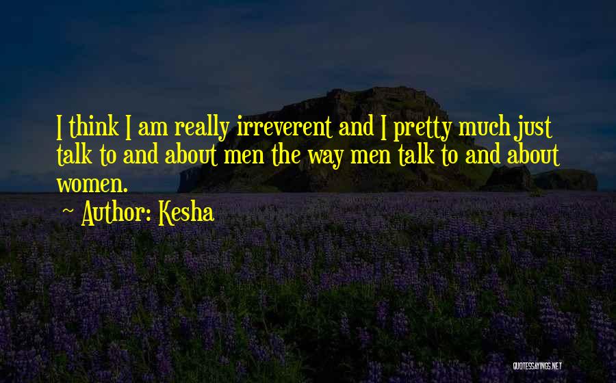Kesha Quotes: I Think I Am Really Irreverent And I Pretty Much Just Talk To And About Men The Way Men Talk