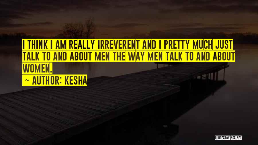 Kesha Quotes: I Think I Am Really Irreverent And I Pretty Much Just Talk To And About Men The Way Men Talk