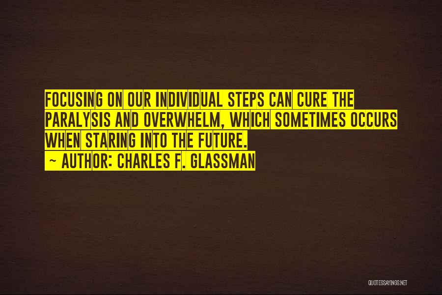 Charles F. Glassman Quotes: Focusing On Our Individual Steps Can Cure The Paralysis And Overwhelm, Which Sometimes Occurs When Staring Into The Future.