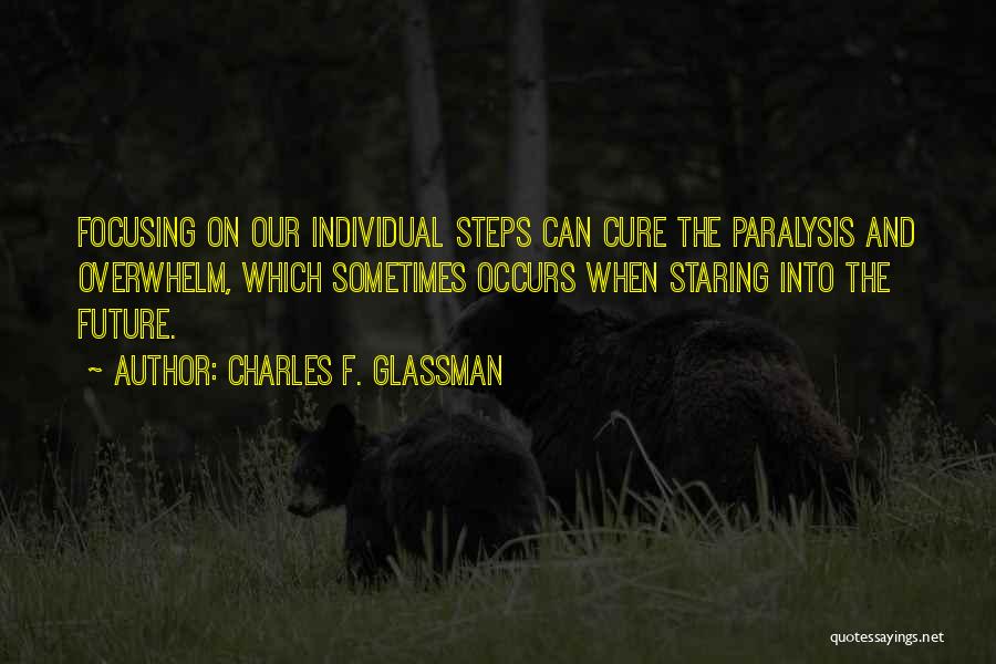 Charles F. Glassman Quotes: Focusing On Our Individual Steps Can Cure The Paralysis And Overwhelm, Which Sometimes Occurs When Staring Into The Future.