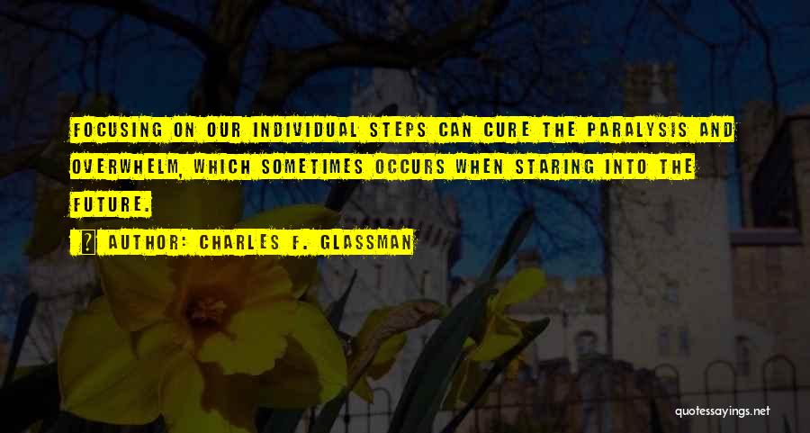 Charles F. Glassman Quotes: Focusing On Our Individual Steps Can Cure The Paralysis And Overwhelm, Which Sometimes Occurs When Staring Into The Future.