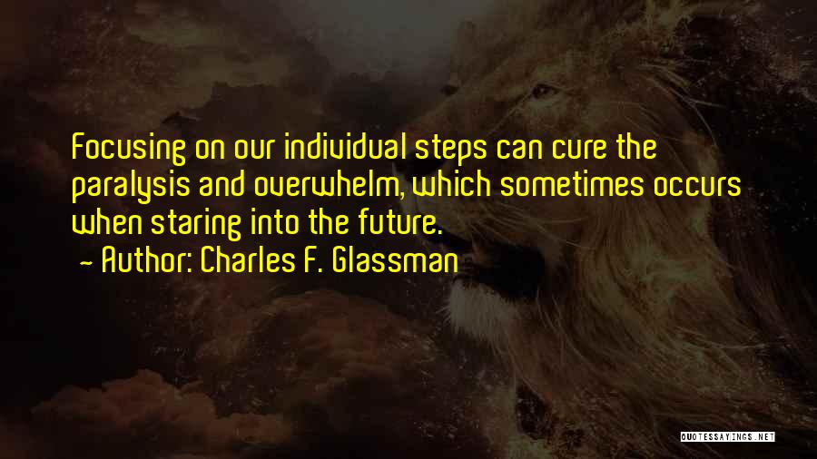 Charles F. Glassman Quotes: Focusing On Our Individual Steps Can Cure The Paralysis And Overwhelm, Which Sometimes Occurs When Staring Into The Future.