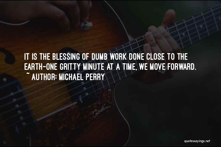 Michael Perry Quotes: It Is The Blessing Of Dumb Work Done Close To The Earth-one Gritty Minute At A Time, We Move Forward.