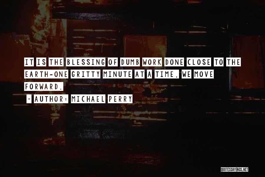 Michael Perry Quotes: It Is The Blessing Of Dumb Work Done Close To The Earth-one Gritty Minute At A Time, We Move Forward.