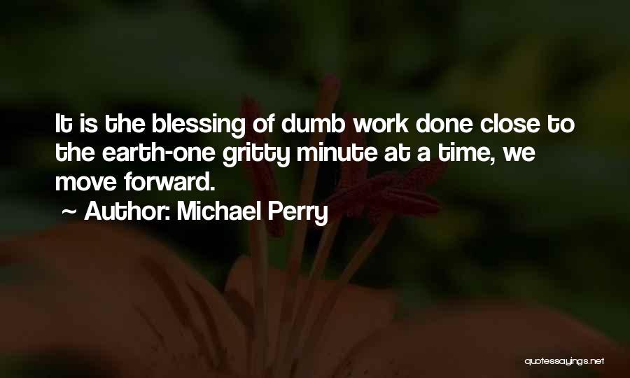 Michael Perry Quotes: It Is The Blessing Of Dumb Work Done Close To The Earth-one Gritty Minute At A Time, We Move Forward.