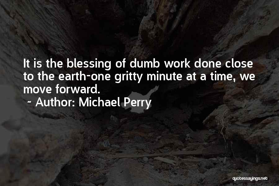 Michael Perry Quotes: It Is The Blessing Of Dumb Work Done Close To The Earth-one Gritty Minute At A Time, We Move Forward.