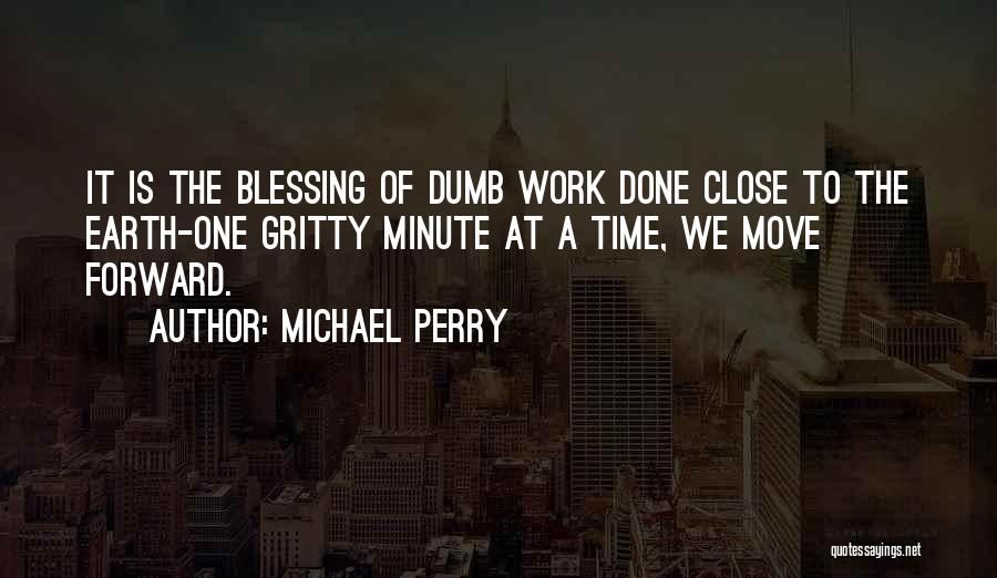 Michael Perry Quotes: It Is The Blessing Of Dumb Work Done Close To The Earth-one Gritty Minute At A Time, We Move Forward.