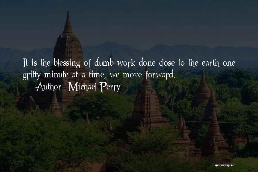 Michael Perry Quotes: It Is The Blessing Of Dumb Work Done Close To The Earth-one Gritty Minute At A Time, We Move Forward.