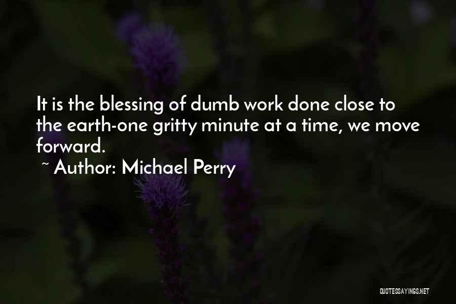 Michael Perry Quotes: It Is The Blessing Of Dumb Work Done Close To The Earth-one Gritty Minute At A Time, We Move Forward.