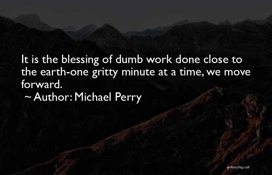 Michael Perry Quotes: It Is The Blessing Of Dumb Work Done Close To The Earth-one Gritty Minute At A Time, We Move Forward.