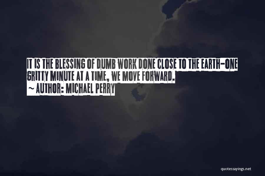 Michael Perry Quotes: It Is The Blessing Of Dumb Work Done Close To The Earth-one Gritty Minute At A Time, We Move Forward.