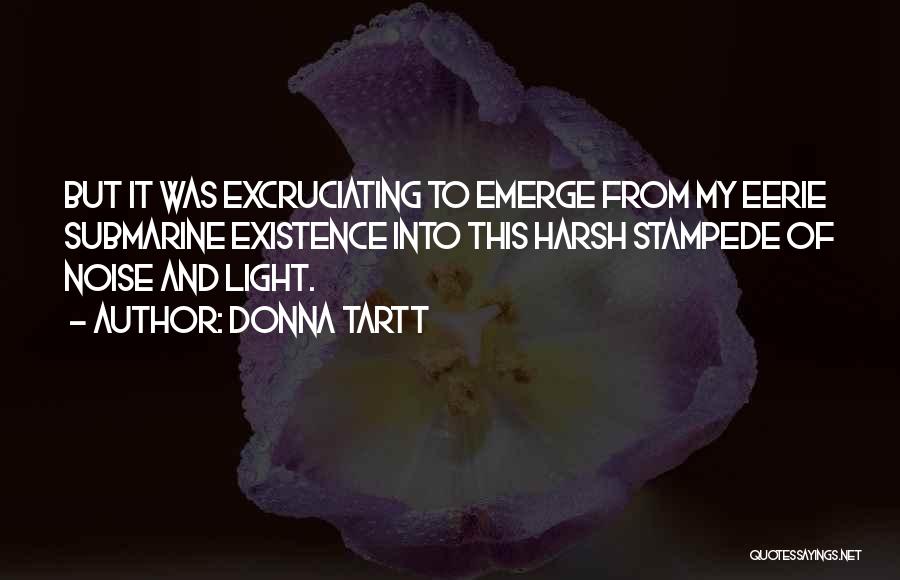 Donna Tartt Quotes: But It Was Excruciating To Emerge From My Eerie Submarine Existence Into This Harsh Stampede Of Noise And Light.