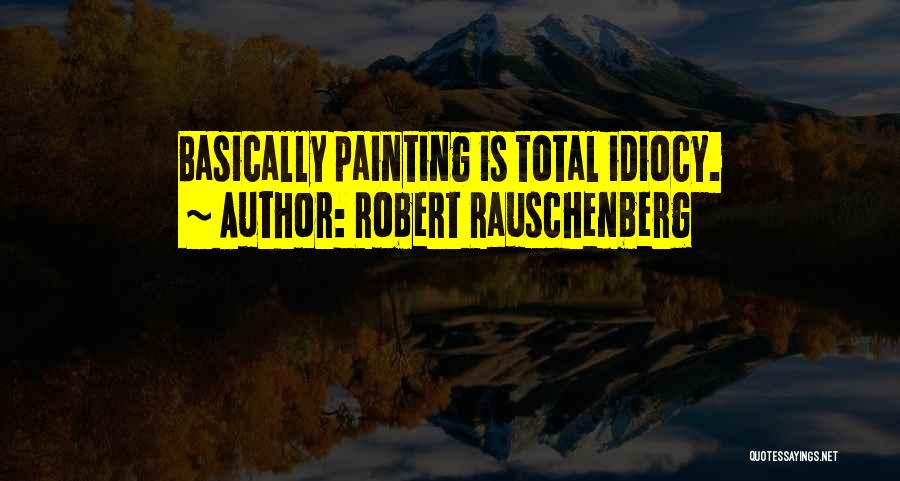 Robert Rauschenberg Quotes: Basically Painting Is Total Idiocy.