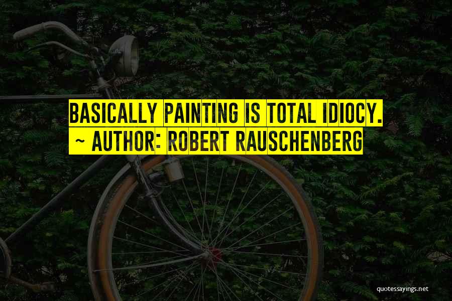 Robert Rauschenberg Quotes: Basically Painting Is Total Idiocy.