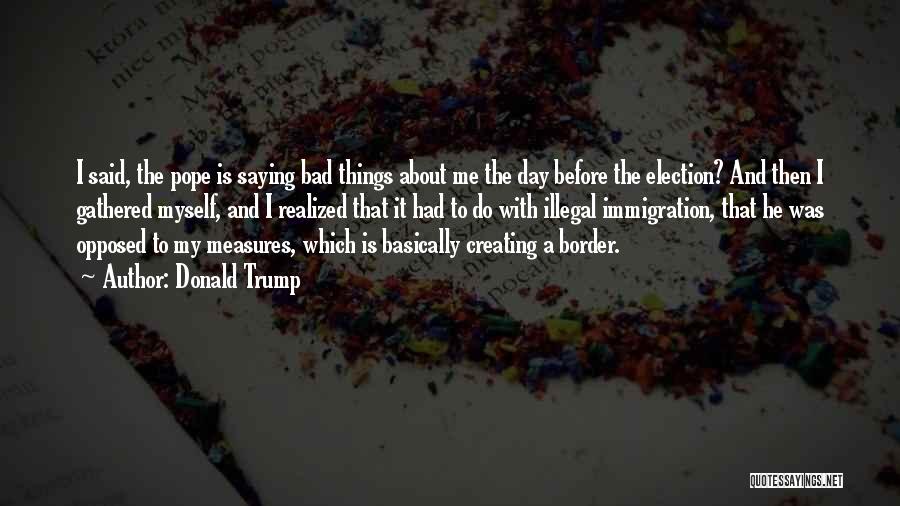 Donald Trump Quotes: I Said, The Pope Is Saying Bad Things About Me The Day Before The Election? And Then I Gathered Myself,