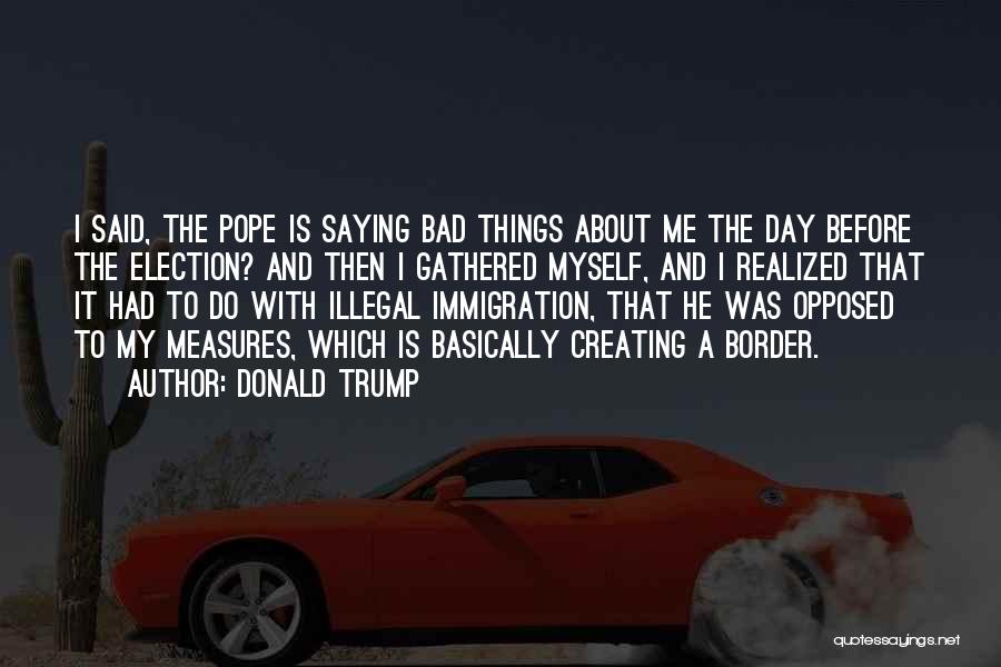 Donald Trump Quotes: I Said, The Pope Is Saying Bad Things About Me The Day Before The Election? And Then I Gathered Myself,