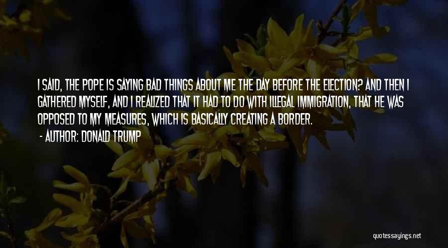 Donald Trump Quotes: I Said, The Pope Is Saying Bad Things About Me The Day Before The Election? And Then I Gathered Myself,