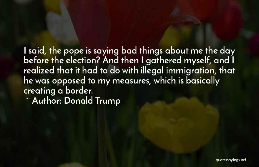 Donald Trump Quotes: I Said, The Pope Is Saying Bad Things About Me The Day Before The Election? And Then I Gathered Myself,