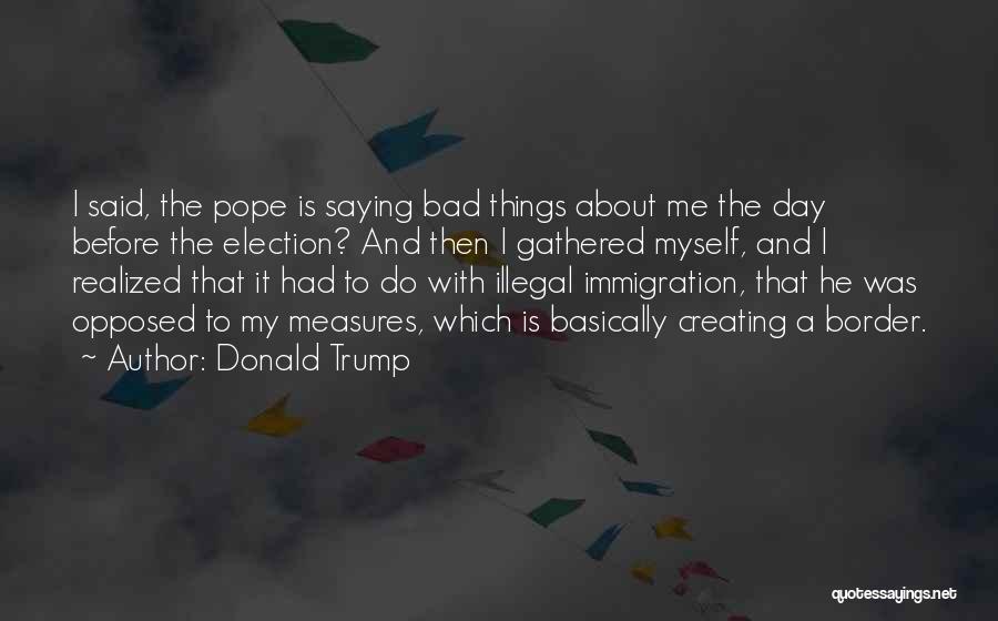 Donald Trump Quotes: I Said, The Pope Is Saying Bad Things About Me The Day Before The Election? And Then I Gathered Myself,