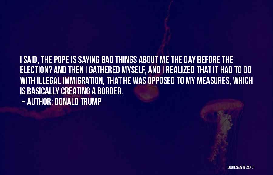 Donald Trump Quotes: I Said, The Pope Is Saying Bad Things About Me The Day Before The Election? And Then I Gathered Myself,