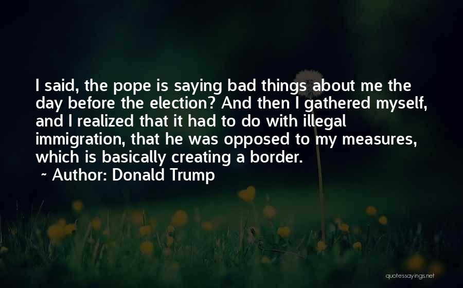 Donald Trump Quotes: I Said, The Pope Is Saying Bad Things About Me The Day Before The Election? And Then I Gathered Myself,