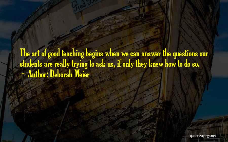 Deborah Meier Quotes: The Art Of Good Teaching Begins When We Can Answer The Questions Our Students Are Really Trying To Ask Us,