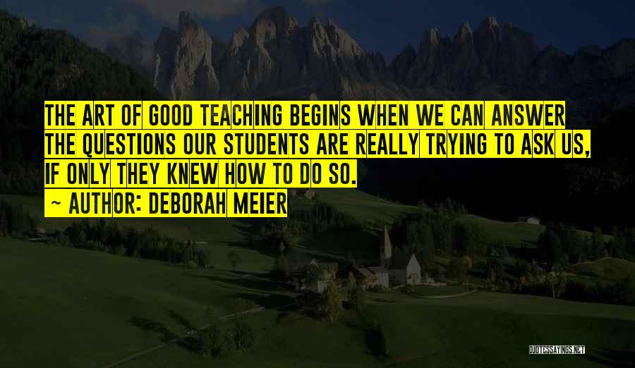 Deborah Meier Quotes: The Art Of Good Teaching Begins When We Can Answer The Questions Our Students Are Really Trying To Ask Us,