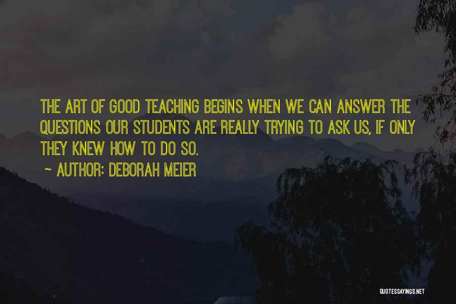 Deborah Meier Quotes: The Art Of Good Teaching Begins When We Can Answer The Questions Our Students Are Really Trying To Ask Us,