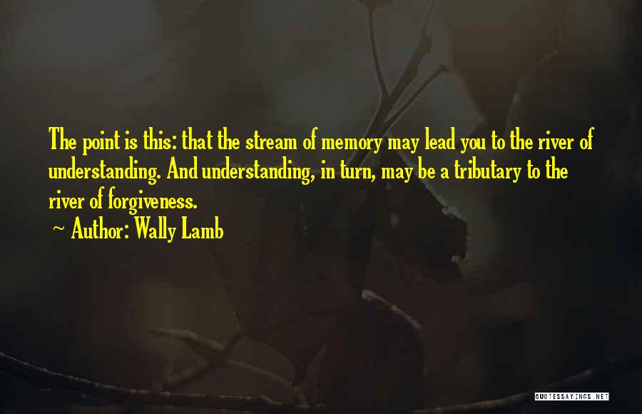 Wally Lamb Quotes: The Point Is This: That The Stream Of Memory May Lead You To The River Of Understanding. And Understanding, In