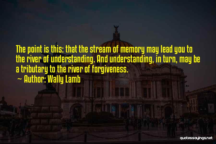 Wally Lamb Quotes: The Point Is This: That The Stream Of Memory May Lead You To The River Of Understanding. And Understanding, In