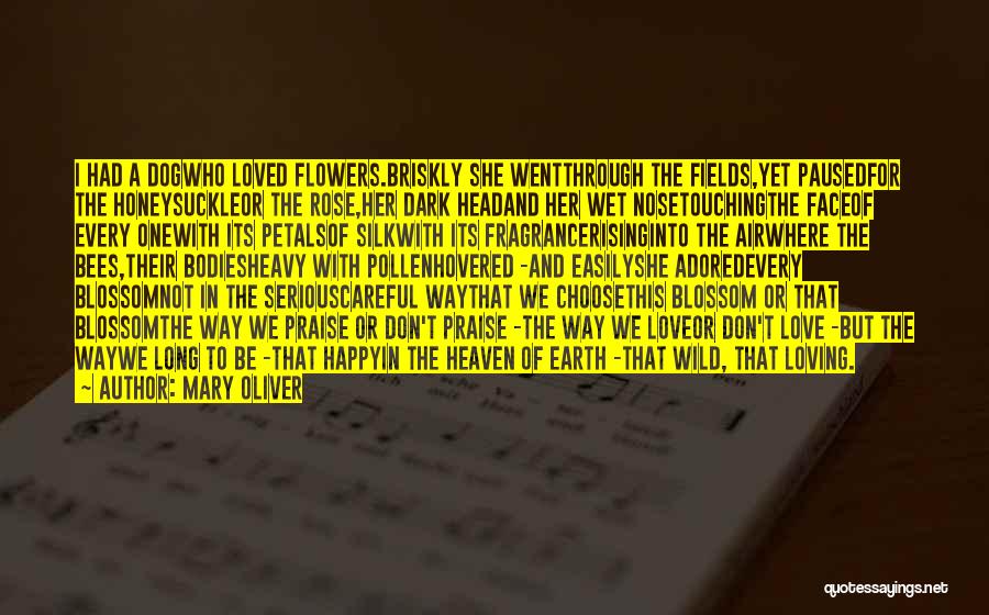 Mary Oliver Quotes: I Had A Dogwho Loved Flowers.briskly She Wentthrough The Fields,yet Pausedfor The Honeysuckleor The Rose,her Dark Headand Her Wet Nosetouchingthe