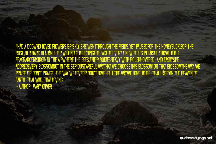 Mary Oliver Quotes: I Had A Dogwho Loved Flowers.briskly She Wentthrough The Fields,yet Pausedfor The Honeysuckleor The Rose,her Dark Headand Her Wet Nosetouchingthe