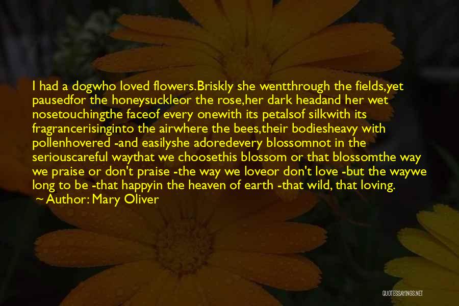 Mary Oliver Quotes: I Had A Dogwho Loved Flowers.briskly She Wentthrough The Fields,yet Pausedfor The Honeysuckleor The Rose,her Dark Headand Her Wet Nosetouchingthe