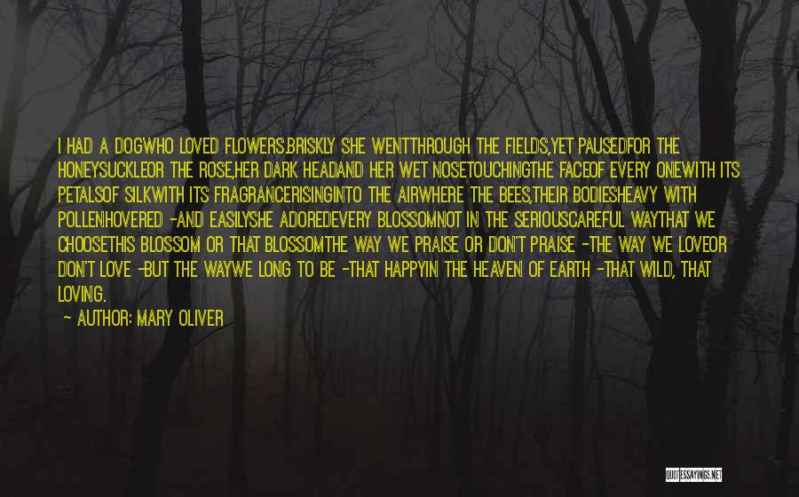 Mary Oliver Quotes: I Had A Dogwho Loved Flowers.briskly She Wentthrough The Fields,yet Pausedfor The Honeysuckleor The Rose,her Dark Headand Her Wet Nosetouchingthe