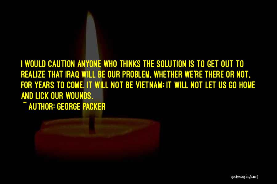 George Packer Quotes: I Would Caution Anyone Who Thinks The Solution Is To Get Out To Realize That Iraq Will Be Our Problem,