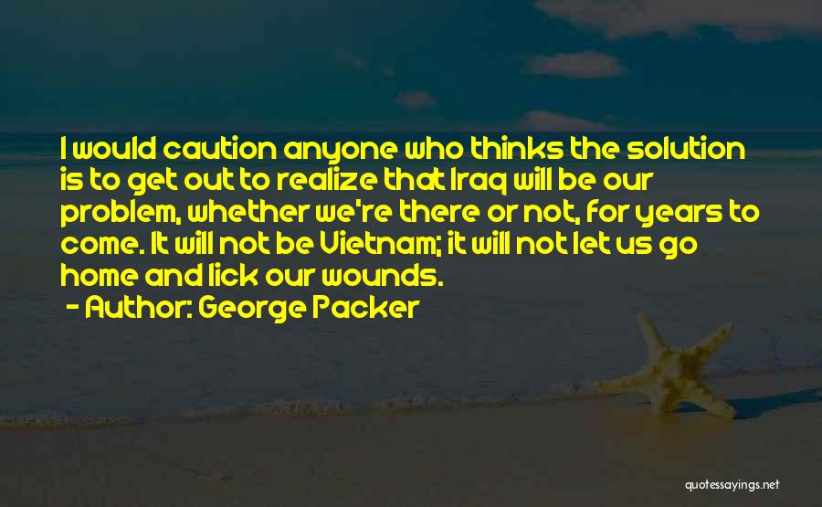 George Packer Quotes: I Would Caution Anyone Who Thinks The Solution Is To Get Out To Realize That Iraq Will Be Our Problem,