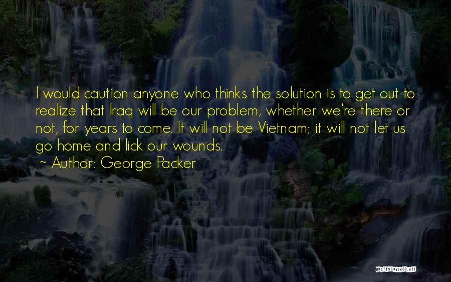 George Packer Quotes: I Would Caution Anyone Who Thinks The Solution Is To Get Out To Realize That Iraq Will Be Our Problem,