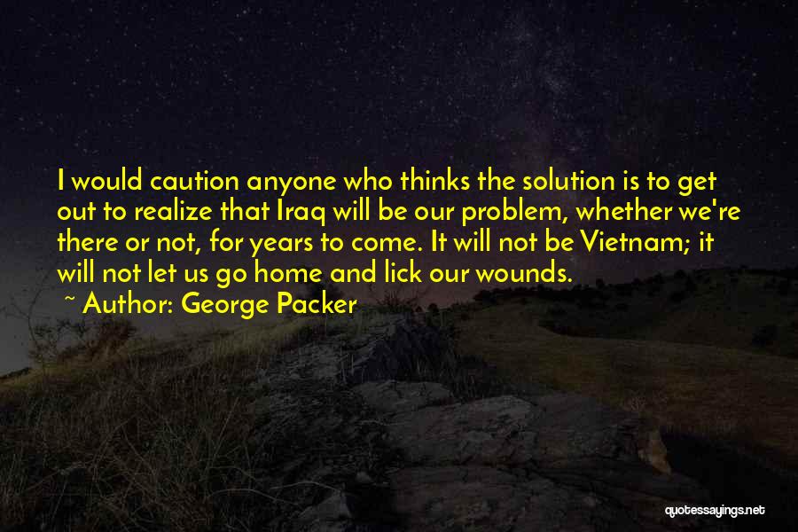 George Packer Quotes: I Would Caution Anyone Who Thinks The Solution Is To Get Out To Realize That Iraq Will Be Our Problem,