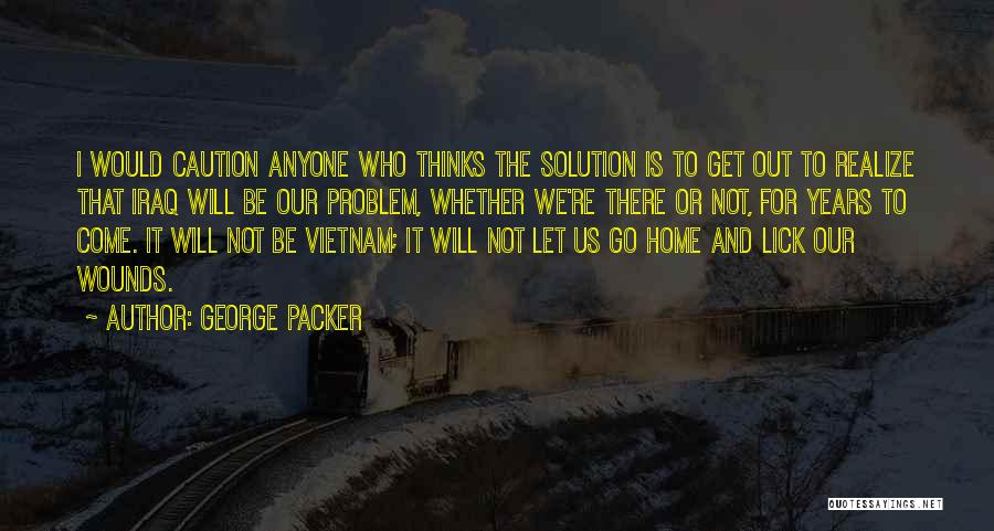 George Packer Quotes: I Would Caution Anyone Who Thinks The Solution Is To Get Out To Realize That Iraq Will Be Our Problem,