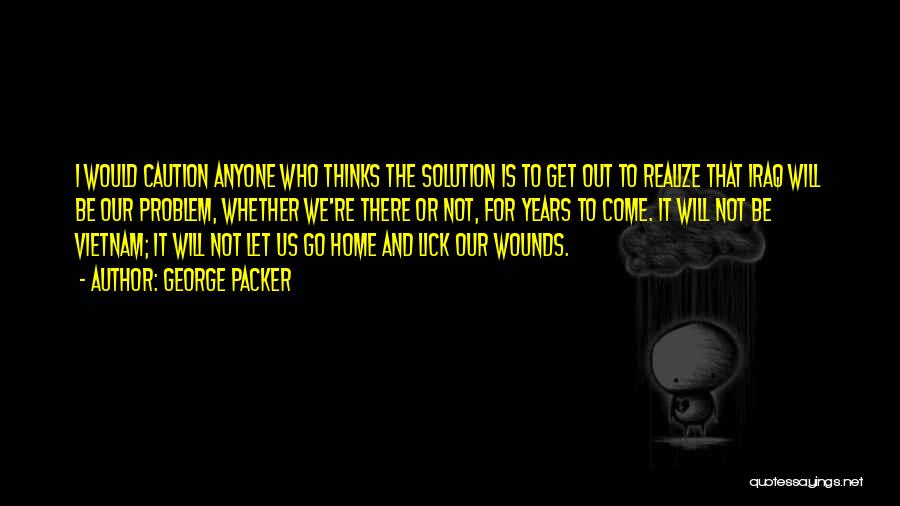 George Packer Quotes: I Would Caution Anyone Who Thinks The Solution Is To Get Out To Realize That Iraq Will Be Our Problem,