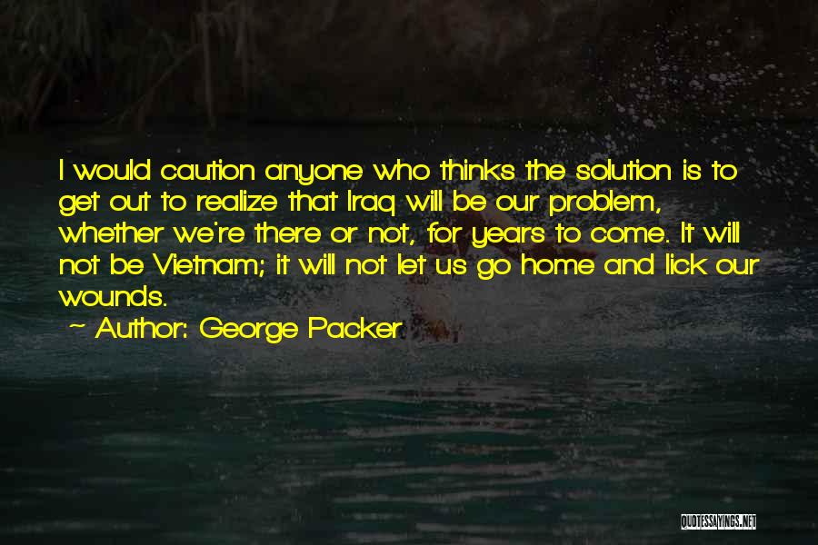 George Packer Quotes: I Would Caution Anyone Who Thinks The Solution Is To Get Out To Realize That Iraq Will Be Our Problem,