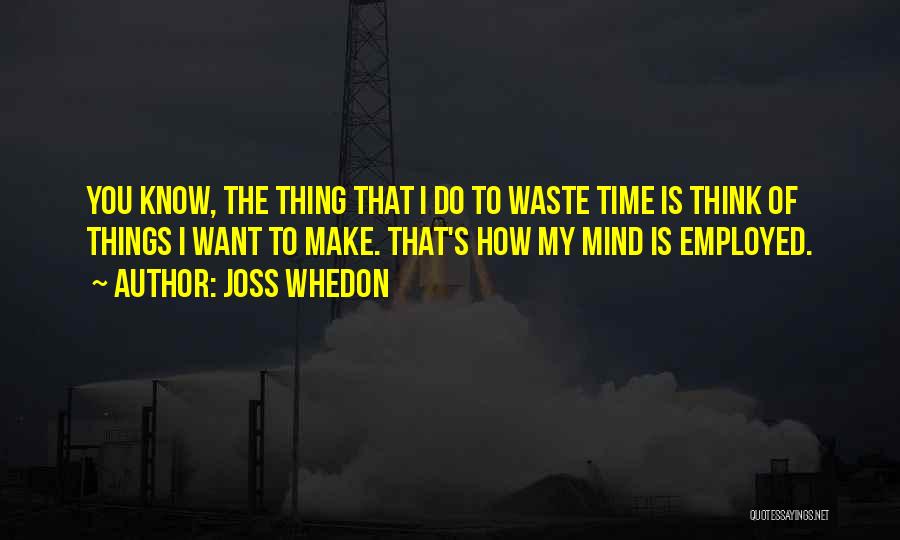 Joss Whedon Quotes: You Know, The Thing That I Do To Waste Time Is Think Of Things I Want To Make. That's How