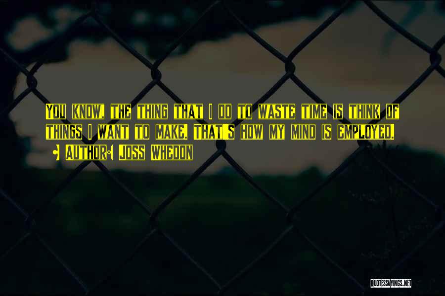 Joss Whedon Quotes: You Know, The Thing That I Do To Waste Time Is Think Of Things I Want To Make. That's How