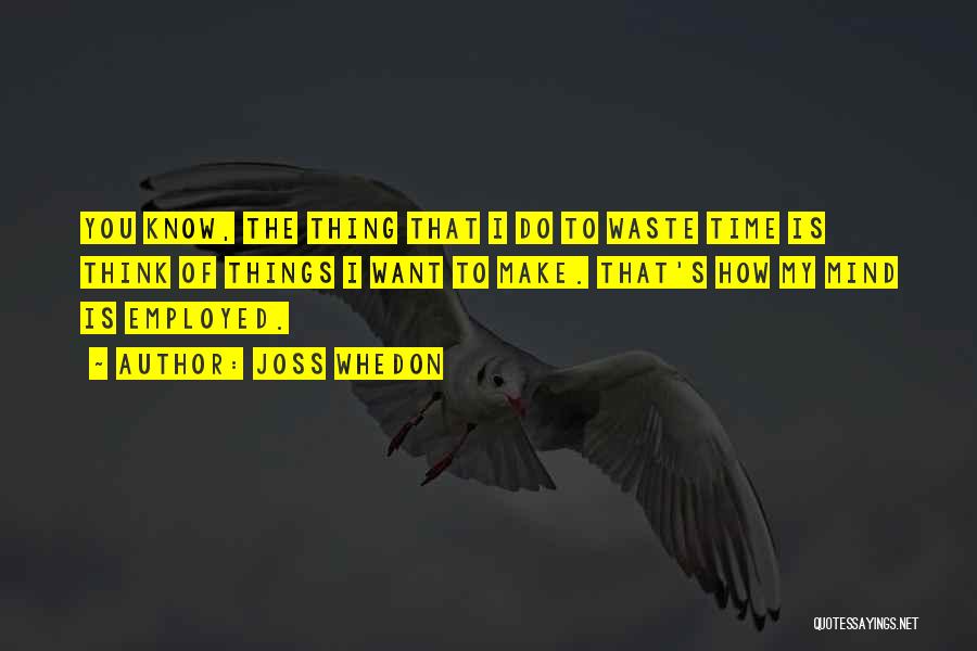 Joss Whedon Quotes: You Know, The Thing That I Do To Waste Time Is Think Of Things I Want To Make. That's How